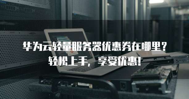 华为云轻量服务器优惠券在哪里?轻松上手,享受优惠!