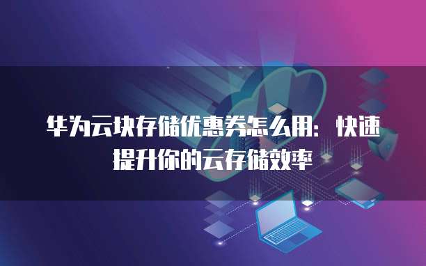 华为云块存储优惠券怎么用：快速提升你的云存储效率