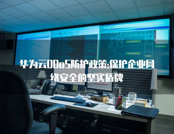 华为云DDoS防护政策:保护企业网络安全的坚实盾牌