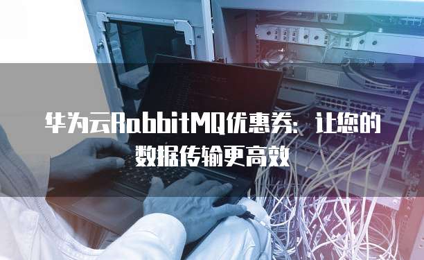 华为云RabbitMQ优惠券:让您的数据传输更高效