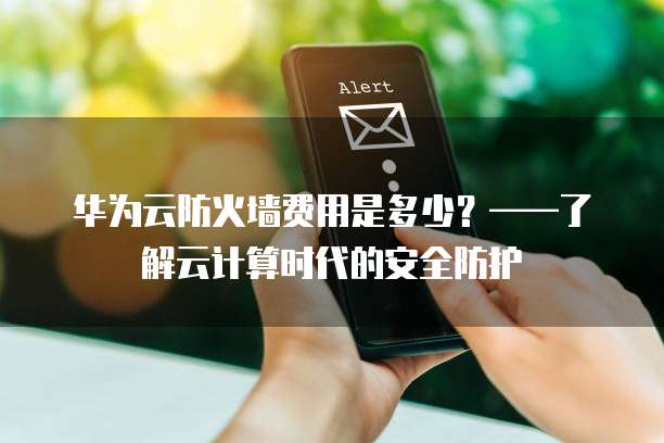 华为云防火墙费用是多少?——了解云计算时代的安全防护
