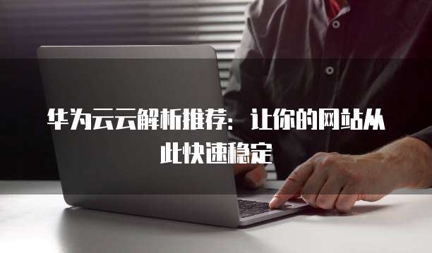 华为云云解析推荐：让你的网站从此快速稳定