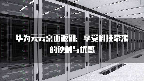 华为云云桌面返佣:享受科技带来的便利与优惠
