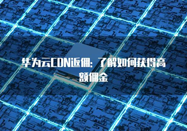 华为云CDN返佣: 了解如何获得高额佣金