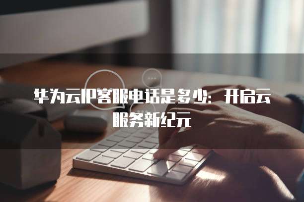 华为云IP客服电话是多少:开启云服务新纪元