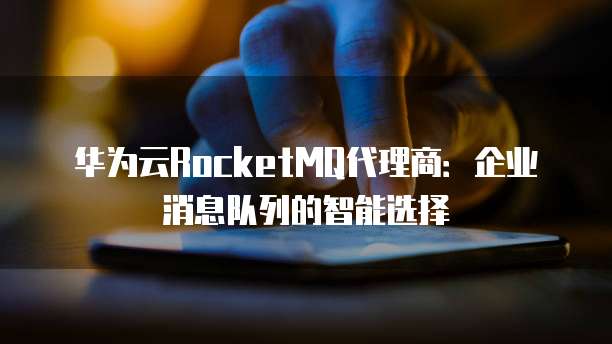 华为云RocketMQ代理商:企业消息队列的智能选择