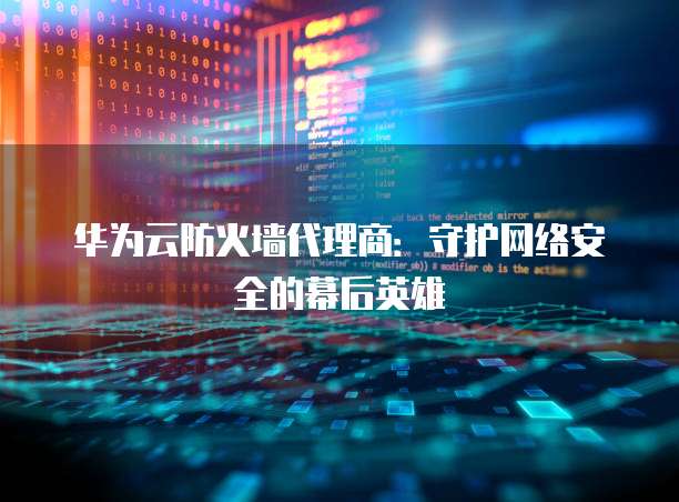 华为云防火墙代理商:守护网络安全的幕后英雄