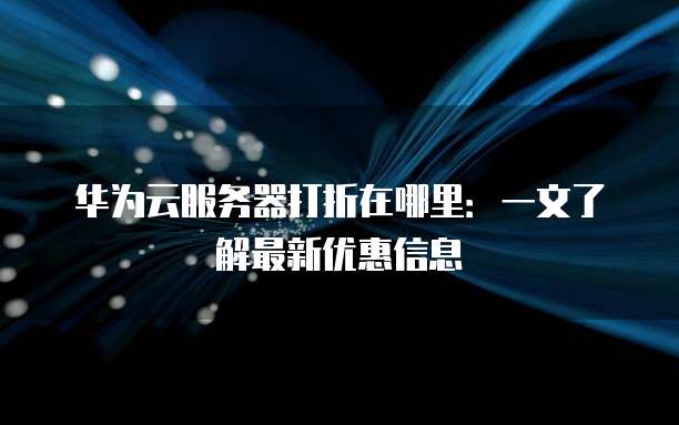 华为云服务器打折在哪里:一文了解最新优惠信息