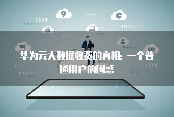 华为云大数据收费的真相: 一个普通用户的困惑
