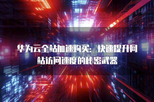 华为云全站加速购买：快速提升网站访问速度的秘密武器