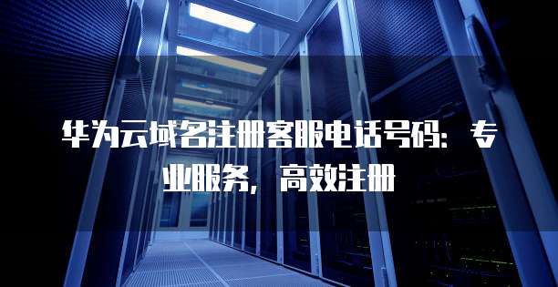 华为云域名注册客服电话号码:专业服务,高效注册