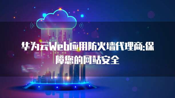 华为云Web应用防火墙代理商:保障您的网站安全