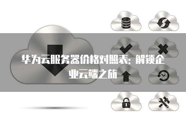 华为云服务器价格对照表: 解锁企业云端之旅