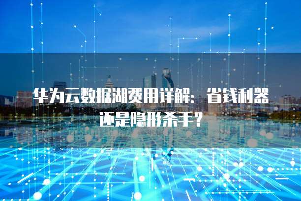 华为云数据湖费用详解：省钱利器还是隐形杀手？