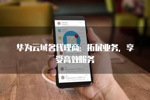华为云域名代理商:拓展业务,享受高效服务