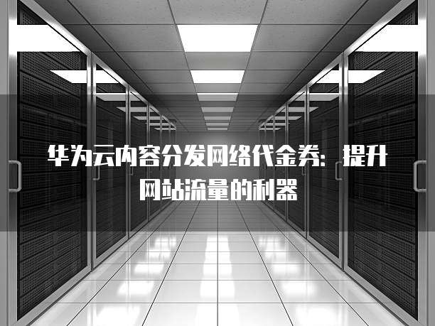 华为云内容分发网络代金券:提升网站流量的利器