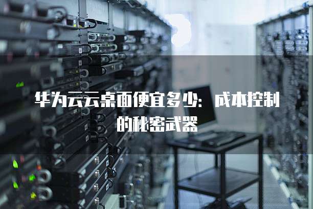 华为云云桌面便宜多少:成本控制的秘密武器