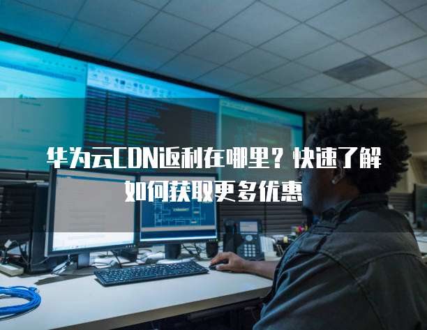 华为云CDN返利在哪里?快速了解如何获取更多优惠