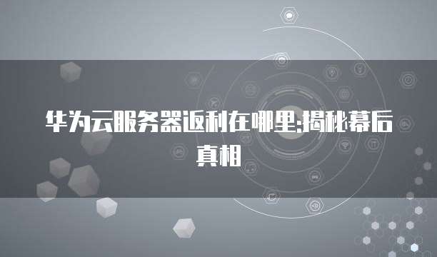 华为云服务器返利在哪里:揭秘幕后真相