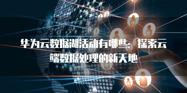 华为云数据湖活动有哪些：探索云端数据处理的新天地