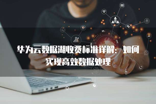 华为云数据湖收费标准详解:如何实现高效数据处理