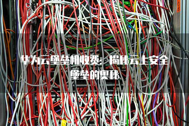 华为云堡垒机收费:揭秘云上安全堡垒的奥秘