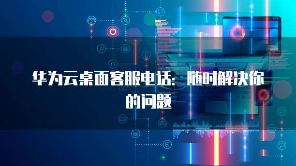 华为云桌面客服电话:随时解决你的问题