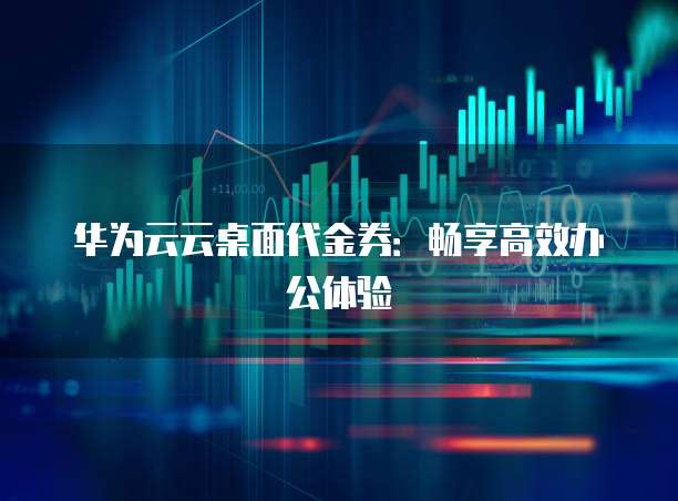 华为云云桌面代金券:畅享高效办公体验