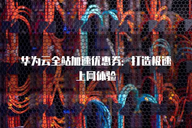 华为云全站加速优惠券:打造极速上网体验