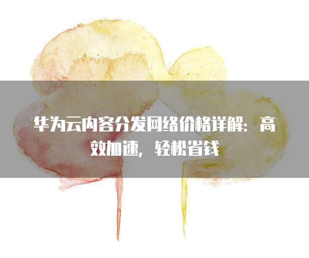 华为云内容分发网络价格详解:高效加速,轻松省钱