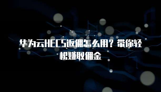 华为云HECS返佣怎么用?带你轻松赚取佣金