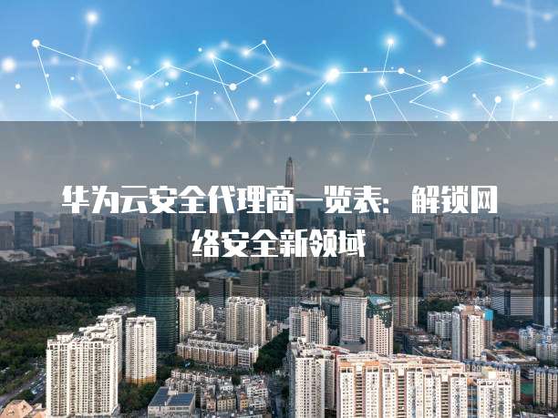华为云安全代理商一览表：解锁网络安全新领域