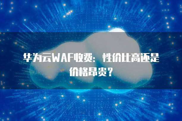 华为云WAF收费:性价比高还是价格昂贵?