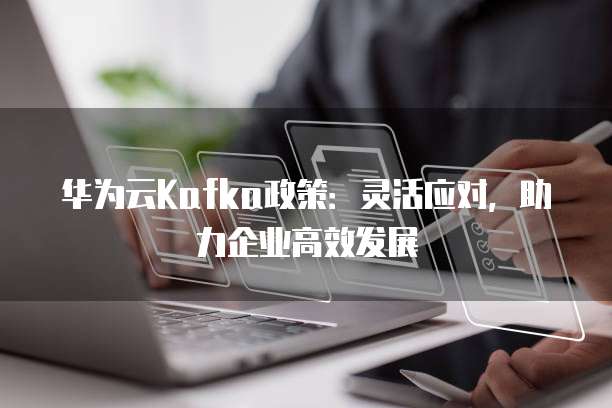 华为云Kafka政策：灵活应对，助力企业高效发展