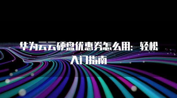 华为云云硬盘优惠券怎么用:轻松入门指南