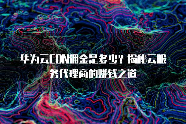 华为云CDN佣金是多少?揭秘云服务代理商的赚钱之道