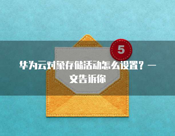华为云对象存储活动怎么设置?一文告诉你