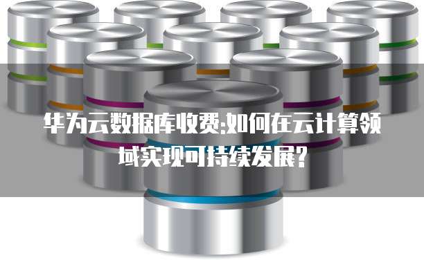 华为云数据库收费:如何在云计算领域实现可持续发展?
