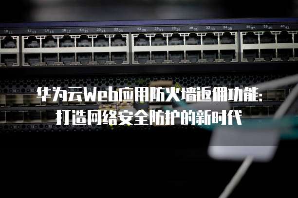 华为云Web应用防火墙返佣功能:打造网络安全防护的新时代