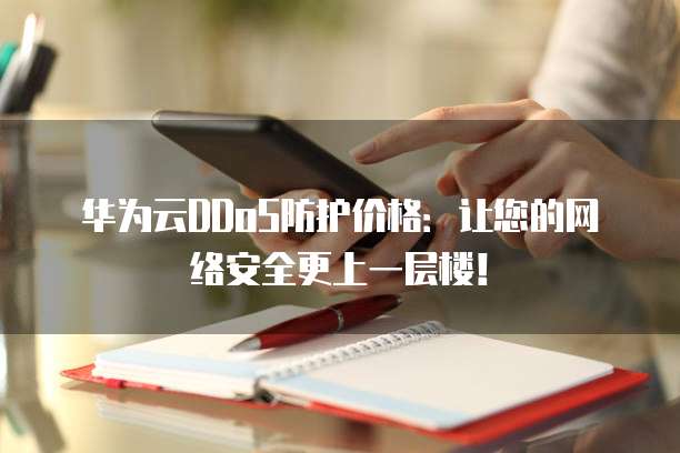 华为云DDoS防护价格:让您的网络安全更上一层楼!