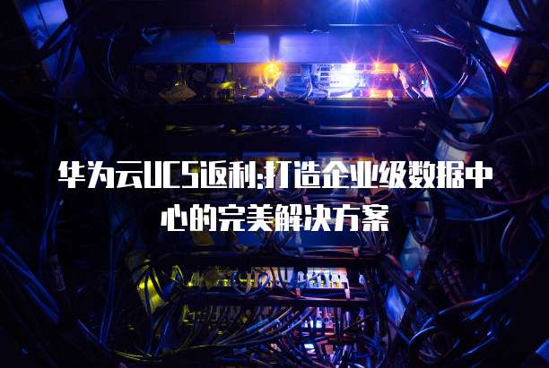 华为云UCS返利:打造企业级数据中心的完美解决方案