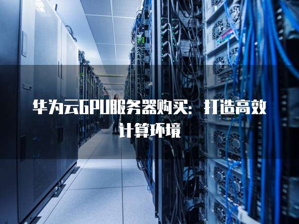 华为云GPU服务器购买:打造高效计算环境
