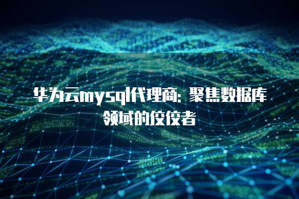 华为云mysql代理商: 聚焦数据库领域的佼佼者