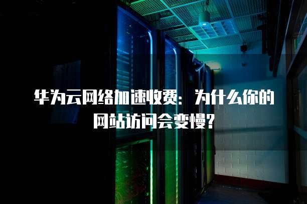 华为云网络加速收费:为什么你的网站访问会变慢?