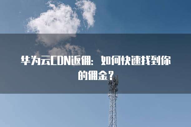 华为云CDN返佣:如何快速找到你的佣金?