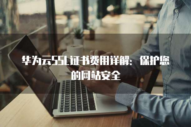 华为云SSL证书费用详解:保护您的网站安全