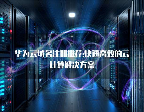 华为云域名注册推荐:快速高效的云计算解决方案