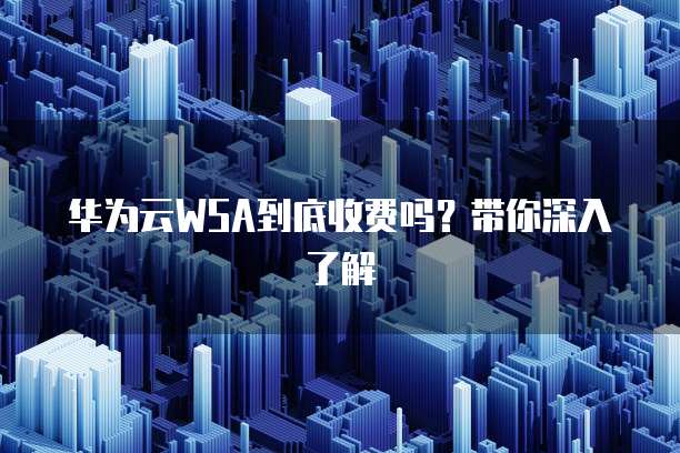 华为云WSA到底收费吗?带你深入了解