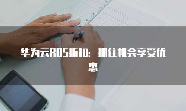 华为云RDS折扣:抓住机会享受优惠