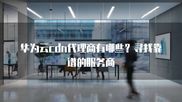 华为云cdn代理商有哪些?寻找靠谱的服务商